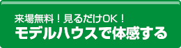 来場無料!見るだけでOK! モデルハウスで体感する